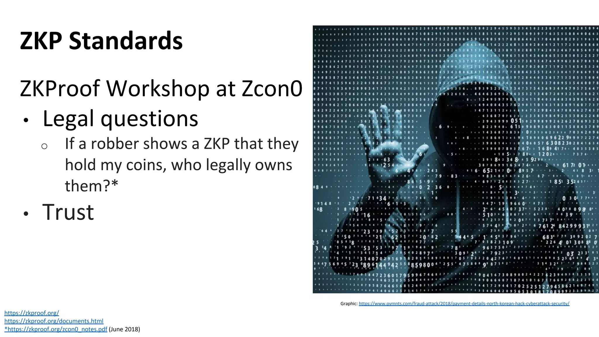 ZKP Standards
https://zkproof.org/
https://zkproof.org/documents.html
*https://zkproof.org/zcon0_notes.pdf (June 2018)
ZKProof Workshop at Zcon0
• Legal questions
o If a robber shows a ZKP that they
hold my coins, who legally owns
them?*
• Trust
Graphic: https://www.pymnts.com/fraud-attack/2018/payment-details-north-korean-hack-cyberattack-security/
 