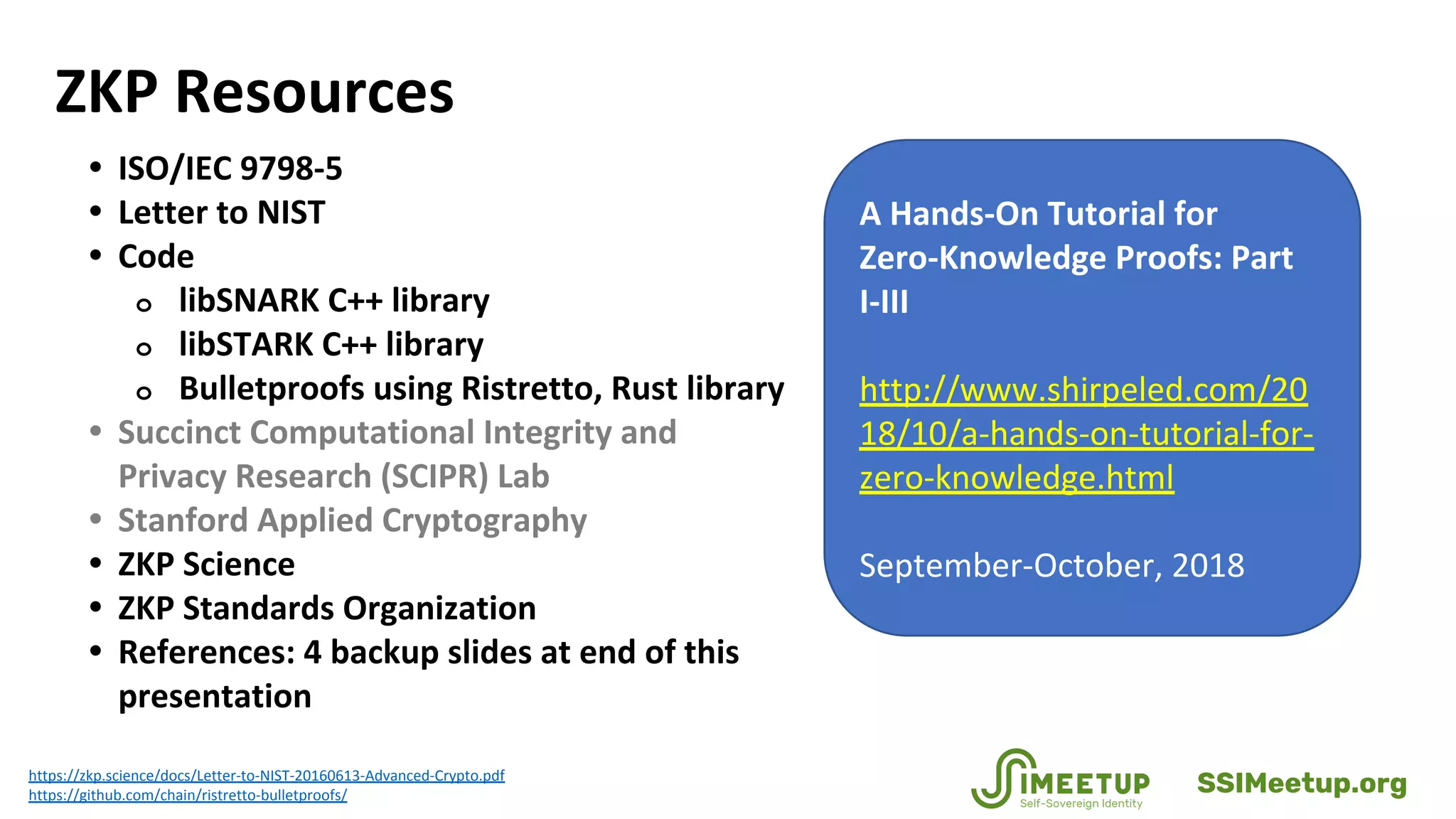 ZKP Resources
• ISO/IEC 9798-5
• Letter to NIST
• Code
o libSNARK C++ library
o libSTARK C++ library
o Bulletproofs using Ristretto, Rust library
• Succinct Computational Integrity and
Privacy Research (SCIPR) Lab
• Stanford Applied Cryptography
• ZKP Science
• ZKP Standards Organization
• References: 4 backup slides at end of this
presentation
https://zkp.science/docs/Letter-to-NIST-20160613-Advanced-Crypto.pdf
https://github.com/chain/ristretto-bulletproofs/
A Hands-On Tutorial for
Zero-Knowledge Proofs: Part
I-III
http://www.shirpeled.com/20
18/10/a-hands-on-tutorial-for-
zero-knowledge.html
September-October, 2018
SSIMeetup.org
 