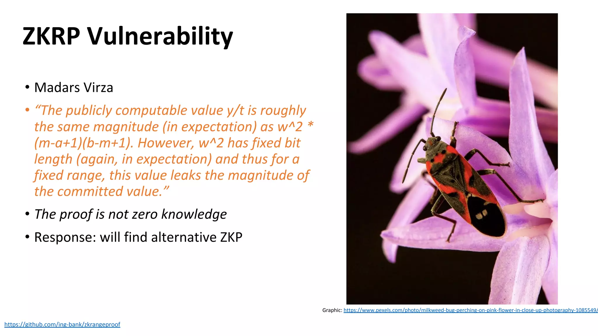 ZKRP Vulnerability
• Madars Virza
• “The publicly computable value y/t is roughly
the same magnitude (in expectation) as w^2 *
(m-a+1)(b-m+1). However, w^2 has fixed bit
length (again, in expectation) and thus for a
fixed range, this value leaks the magnitude of
the committed value.”
• The proof is not zero knowledge
• Response: will find alternative ZKP
https://github.com/ing-bank/zkrangeproof
Graphic: https://www.pexels.com/photo/milkweed-bug-perching-on-pink-flower-in-close-up-photography-1085549/
 