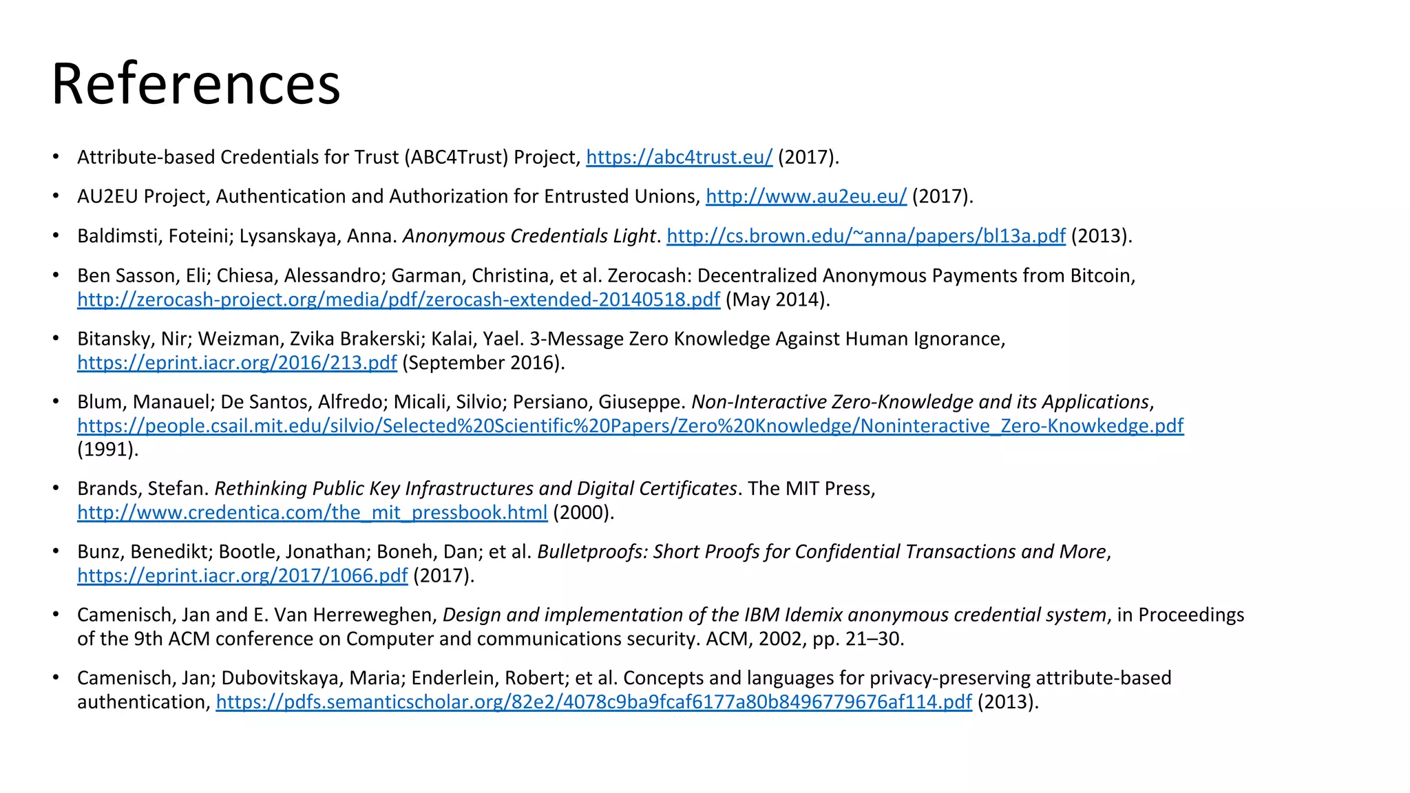 References
• Attribute-based Credentials for Trust (ABC4Trust) Project, https://abc4trust.eu/ (2017).
• AU2EU Project, Authentication and Authorization for Entrusted Unions, http://www.au2eu.eu/ (2017).
• Baldimsti, Foteini; Lysanskaya, Anna. Anonymous Credentials Light. http://cs.brown.edu/~anna/papers/bl13a.pdf (2013).
• Ben Sasson, Eli; Chiesa, Alessandro; Garman, Christina, et al. Zerocash: Decentralized Anonymous Payments from Bitcoin,
http://zerocash-project.org/media/pdf/zerocash-extended-20140518.pdf (May 2014).
• Bitansky, Nir; Weizman, Zvika Brakerski; Kalai, Yael. 3-Message Zero Knowledge Against Human Ignorance,
https://eprint.iacr.org/2016/213.pdf (September 2016).
• Blum, Manauel; De Santos, Alfredo; Micali, Silvio; Persiano, Giuseppe. Non-Interactive Zero-Knowledge and its Applications,
https://people.csail.mit.edu/silvio/Selected%20Scientific%20Papers/Zero%20Knowledge/Noninteractive_Zero-Knowkedge.pdf
(1991).
• Brands, Stefan. Rethinking Public Key Infrastructures and Digital Certificates. The MIT Press,
http://www.credentica.com/the_mit_pressbook.html (2000).
• Bunz, Benedikt; Bootle, Jonathan; Boneh, Dan; et al. Bulletproofs: Short Proofs for Confidential Transactions and More,
https://eprint.iacr.org/2017/1066.pdf (2017).
• Camenisch, Jan and E. Van Herreweghen, Design and implementation of the IBM Idemix anonymous credential system, in Proceedings
of the 9th ACM conference on Computer and communications security. ACM, 2002, pp. 21–30.
• Camenisch, Jan; Dubovitskaya, Maria; Enderlein, Robert; et al. Concepts and languages for privacy-preserving attribute-based
authentication, https://pdfs.semanticscholar.org/82e2/4078c9ba9fcaf6177a80b8496779676af114.pdf (2013).
 