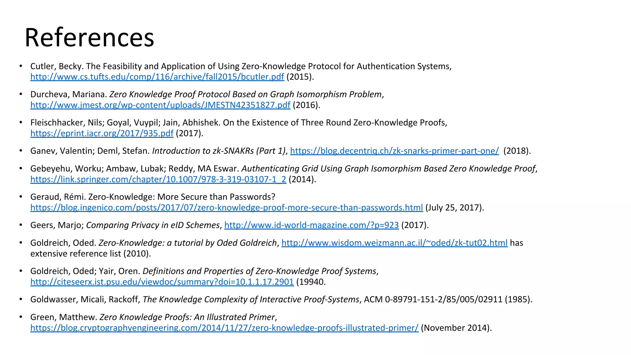 References
• Cutler, Becky. The Feasibility and Application of Using Zero-Knowledge Protocol for Authentication Systems,
http://www.cs.tufts.edu/comp/116/archive/fall2015/bcutler.pdf (2015).
• Durcheva, Mariana. Zero Knowledge Proof Protocol Based on Graph Isomorphism Problem,
http://www.jmest.org/wp-content/uploads/JMESTN42351827.pdf (2016).
• Fleischhacker, Nils; Goyal, Vuypil; Jain, Abhishek. On the Existence of Three Round Zero-Knowledge Proofs,
https://eprint.iacr.org/2017/935.pdf (2017).
• Ganev, Valentin; Deml, Stefan. Introduction to zk-SNAKRs (Part 1), https://blog.decentriq.ch/zk-snarks-primer-part-one/ (2018).
• Gebeyehu, Worku; Ambaw, Lubak; Reddy, MA Eswar. Authenticating Grid Using Graph Isomorphism Based Zero Knowledge Proof,
https://link.springer.com/chapter/10.1007/978-3-319-03107-1_2 (2014).
• Geraud, Rémi. Zero-Knowledge: More Secure than Passwords?
https://blog.ingenico.com/posts/2017/07/zero-knowledge-proof-more-secure-than-passwords.html (July 25, 2017).
• Geers, Marjo; Comparing Privacy in eID Schemes, http://www.id-world-magazine.com/?p=923 (2017).
• Goldreich, Oded. Zero-Knowledge: a tutorial by Oded Goldreich, http://www.wisdom.weizmann.ac.il/~oded/zk-tut02.html has
extensive reference list (2010).
• Goldreich, Oded; Yair, Oren. Definitions and Properties of Zero-Knowledge Proof Systems,
http://citeseerx.ist.psu.edu/viewdoc/summary?doi=10.1.1.17.2901 (19940.
• Goldwasser, Micali, Rackoff, The Knowledge Complexity of Interactive Proof-Systems, ACM 0-89791-151-2/85/005/02911 (1985).
• Green, Matthew. Zero Knowledge Proofs: An Illustrated Primer,
https://blog.cryptographyengineering.com/2014/11/27/zero-knowledge-proofs-illustrated-primer/ (November 2014).
 