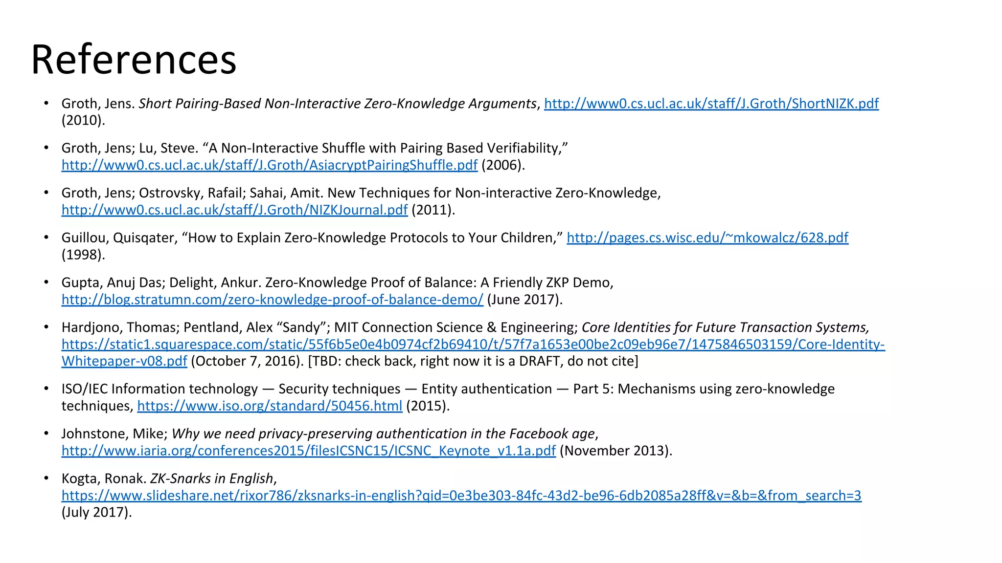 References
• Groth, Jens. Short Pairing-Based Non-Interactive Zero-Knowledge Arguments, http://www0.cs.ucl.ac.uk/staff/J.Groth/ShortNIZK.pdf
(2010).
• Groth, Jens; Lu, Steve. “A Non-Interactive Shuffle with Pairing Based Verifiability,”
http://www0.cs.ucl.ac.uk/staff/J.Groth/AsiacryptPairingShuffle.pdf (2006).
• Groth, Jens; Ostrovsky, Rafail; Sahai, Amit. New Techniques for Non-interactive Zero-Knowledge,
http://www0.cs.ucl.ac.uk/staff/J.Groth/NIZKJournal.pdf (2011).
• Guillou, Quisqater, “How to Explain Zero-Knowledge Protocols to Your Children,” http://pages.cs.wisc.edu/~mkowalcz/628.pdf
(1998).
• Gupta, Anuj Das; Delight, Ankur. Zero-Knowledge Proof of Balance: A Friendly ZKP Demo,
http://blog.stratumn.com/zero-knowledge-proof-of-balance-demo/ (June 2017).
• Hardjono, Thomas; Pentland, Alex “Sandy”; MIT Connection Science & Engineering; Core Identities for Future Transaction Systems,
https://static1.squarespace.com/static/55f6b5e0e4b0974cf2b69410/t/57f7a1653e00be2c09eb96e7/1475846503159/Core-Identity-
Whitepaper-v08.pdf (October 7, 2016). [TBD: check back, right now it is a DRAFT, do not cite]
• ISO/IEC Information technology — Security techniques — Entity authentication — Part 5: Mechanisms using zero-knowledge
techniques, https://www.iso.org/standard/50456.html (2015).
• Johnstone, Mike; Why we need privacy-preserving authentication in the Facebook age,
http://www.iaria.org/conferences2015/filesICSNC15/ICSNC_Keynote_v1.1a.pdf (November 2013).
• Kogta, Ronak. ZK-Snarks in English,
https://www.slideshare.net/rixor786/zksnarks-in-english?qid=0e3be303-84fc-43d2-be96-6db2085a28ff&v=&b=&from_search=3
(July 2017).
 
