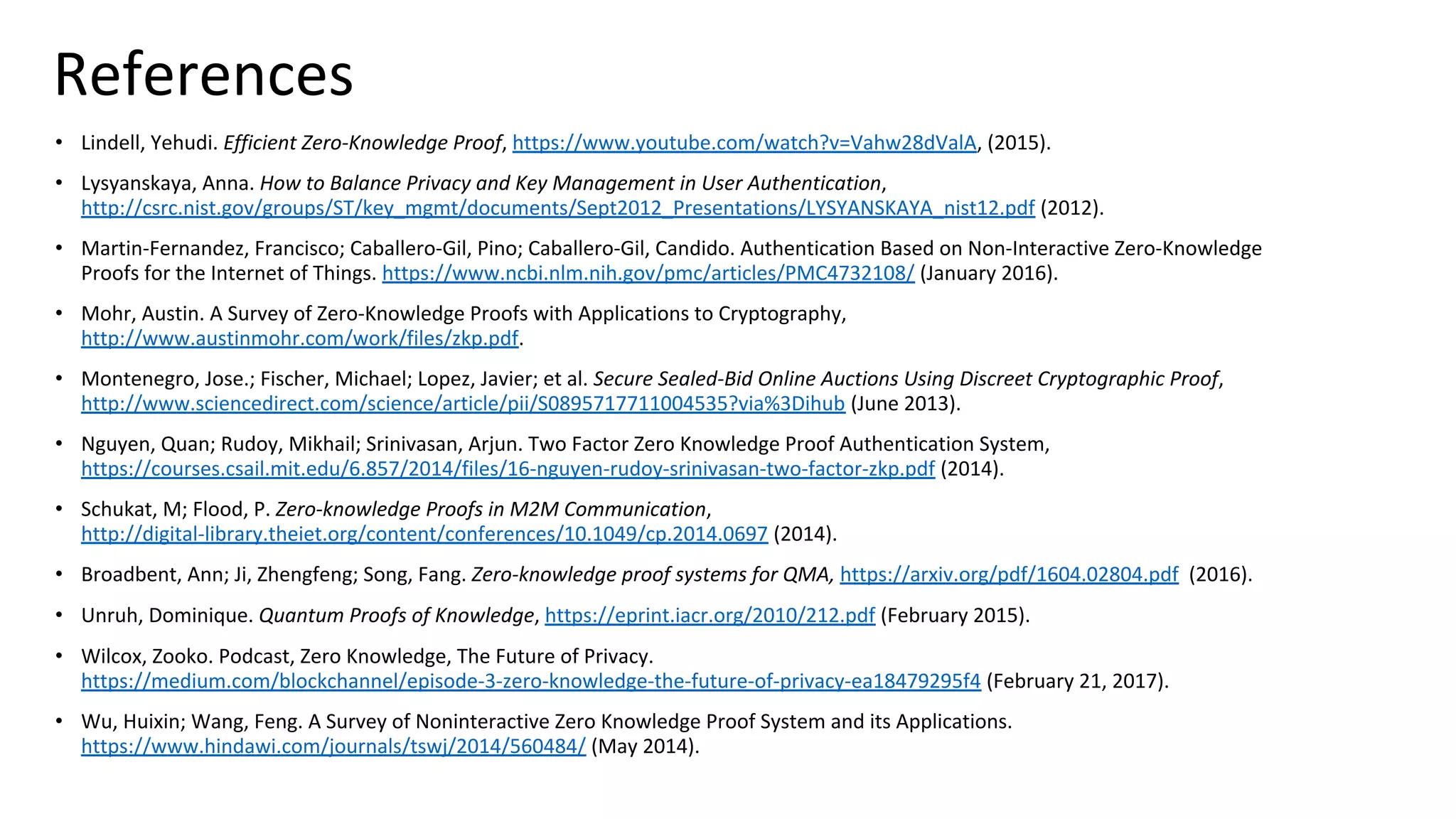 References
• Lindell, Yehudi. Efficient Zero-Knowledge Proof, https://www.youtube.com/watch?v=Vahw28dValA, (2015).
• Lysyanskaya, Anna. How to Balance Privacy and Key Management in User Authentication,
http://csrc.nist.gov/groups/ST/key_mgmt/documents/Sept2012_Presentations/LYSYANSKAYA_nist12.pdf (2012).
• Martin-Fernandez, Francisco; Caballero-Gil, Pino; Caballero-Gil, Candido. Authentication Based on Non-Interactive Zero-Knowledge
Proofs for the Internet of Things. https://www.ncbi.nlm.nih.gov/pmc/articles/PMC4732108/ (January 2016).
• Mohr, Austin. A Survey of Zero-Knowledge Proofs with Applications to Cryptography,
http://www.austinmohr.com/work/files/zkp.pdf.
• Montenegro, Jose.; Fischer, Michael; Lopez, Javier; et al. Secure Sealed-Bid Online Auctions Using Discreet Cryptographic Proof,
http://www.sciencedirect.com/science/article/pii/S0895717711004535?via%3Dihub (June 2013).
• Nguyen, Quan; Rudoy, Mikhail; Srinivasan, Arjun. Two Factor Zero Knowledge Proof Authentication System,
https://courses.csail.mit.edu/6.857/2014/files/16-nguyen-rudoy-srinivasan-two-factor-zkp.pdf (2014).
• Schukat, M; Flood, P. Zero-knowledge Proofs in M2M Communication,
http://digital-library.theiet.org/content/conferences/10.1049/cp.2014.0697 (2014).
• Broadbent, Ann; Ji, Zhengfeng; Song, Fang. Zero-knowledge proof systems for QMA, https://arxiv.org/pdf/1604.02804.pdf (2016).
• Unruh, Dominique. Quantum Proofs of Knowledge, https://eprint.iacr.org/2010/212.pdf (February 2015).
• Wilcox, Zooko. Podcast, Zero Knowledge, The Future of Privacy.
https://medium.com/blockchannel/episode-3-zero-knowledge-the-future-of-privacy-ea18479295f4 (February 21, 2017).
• Wu, Huixin; Wang, Feng. A Survey of Noninteractive Zero Knowledge Proof System and its Applications.
https://www.hindawi.com/journals/tswj/2014/560484/ (May 2014).
 