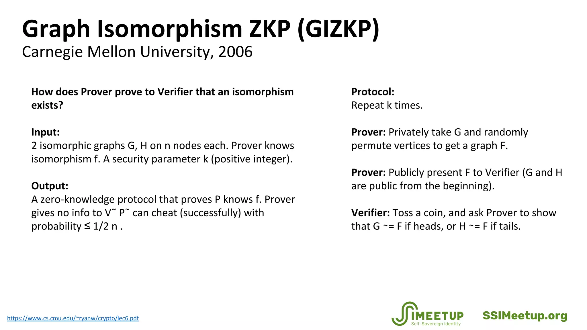 Graph Isomorphism ZKP (GIZKP)
Carnegie Mellon University, 2006
https://www.cs.cmu.edu/~ryanw/crypto/lec6.pdf
How does Prover prove to Verifier that an isomorphism
exists?
Input:
2 isomorphic graphs G, H on n nodes each. Prover knows
isomorphism f. A security parameter k (positive integer).
Output:
A zero-knowledge protocol that proves P knows f. Prover
gives no info to V˜ P˜ can cheat (successfully) with
probability ≤ 1/2 n .
Protocol:
Repeat k times.
Prover: Privately take G and randomly
permute vertices to get a graph F.
Prover: Publicly present F to Verifier (G and H
are public from the beginning).
Verifier: Toss a coin, and ask Prover to show
that G ∼= F if heads, or H ∼= F if tails.
SSIMeetup.org
 