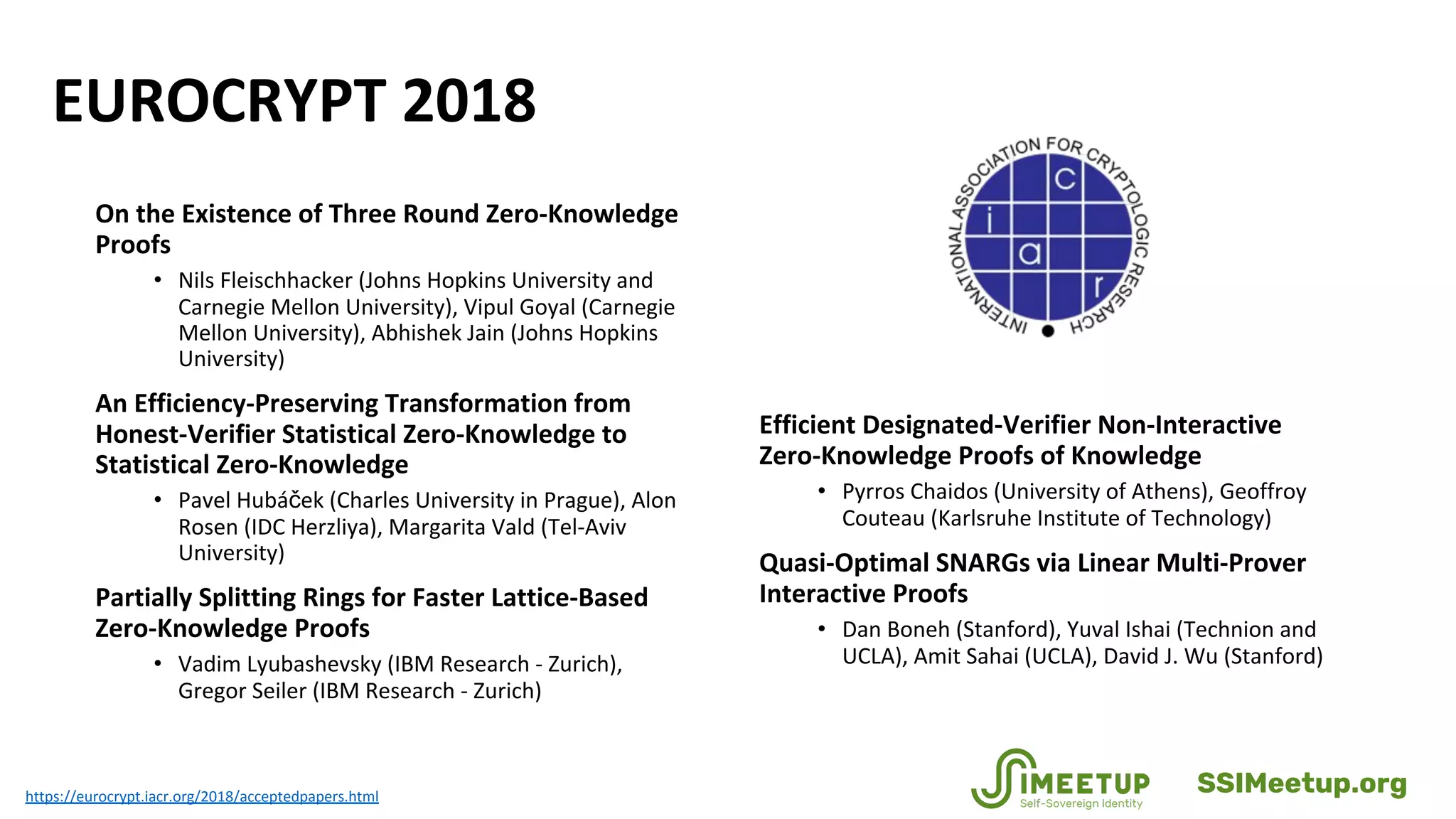 EUROCRYPT 2018
Efficient Designated-Verifier Non-Interactive
Zero-Knowledge Proofs of Knowledge
• Pyrros Chaidos (University of Athens), Geoffroy
Couteau (Karlsruhe Institute of Technology)
Quasi-Optimal SNARGs via Linear Multi-Prover
Interactive Proofs
• Dan Boneh (Stanford), Yuval Ishai (Technion and
UCLA), Amit Sahai (UCLA), David J. Wu (Stanford)
https://eurocrypt.iacr.org/2018/acceptedpapers.html
On the Existence of Three Round Zero-Knowledge
Proofs
• Nils Fleischhacker (Johns Hopkins University and
Carnegie Mellon University), Vipul Goyal (Carnegie
Mellon University), Abhishek Jain (Johns Hopkins
University)
An Efficiency-Preserving Transformation from
Honest-Verifier Statistical Zero-Knowledge to
Statistical Zero-Knowledge
• Pavel Hubáček (Charles University in Prague), Alon
Rosen (IDC Herzliya), Margarita Vald (Tel-Aviv
University)
Partially Splitting Rings for Faster Lattice-Based
Zero-Knowledge Proofs
• Vadim Lyubashevsky (IBM Research - Zurich),
Gregor Seiler (IBM Research - Zurich)
SSIMeetup.org
 