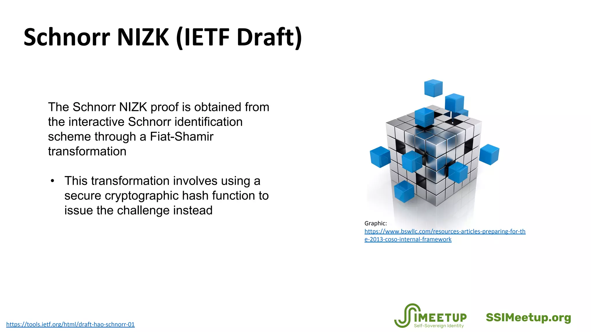 The Schnorr NIZK proof is obtained from
the interactive Schnorr identification
scheme through a Fiat-Shamir
transformation
• This transformation involves using a
secure cryptographic hash function to
issue the challenge instead
https://tools.ietf.org/html/draft-hao-schnorr-01
Schnorr NIZK (IETF Draft)
Graphic:
https://www.bswllc.com/resources-articles-preparing-for-th
e-2013-coso-internal-framework
SSIMeetup.org
 
