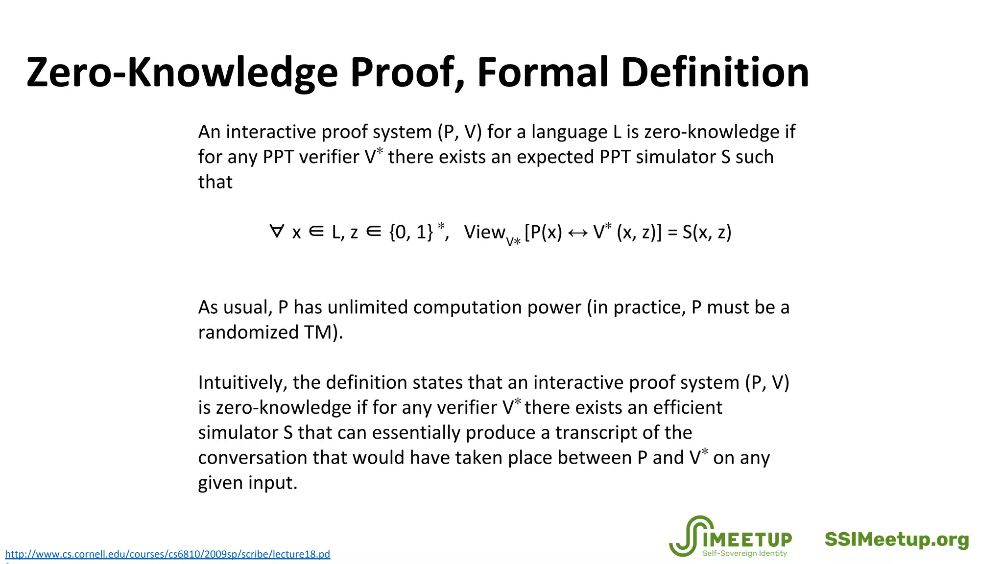 Zero-Knowledge Proof, Formal Definition
http://www.cs.cornell.edu/courses/cs6810/2009sp/scribe/lecture18.pd
An interactive proof system (P, V) for a language L is zero-knowledge if
for any PPT verifier V∗
there exists an expected PPT simulator S such
that
∀ x ∈ L, z ∈ {0, 1} ∗
, ViewV∗
[P(x) ↔ V∗
(x, z)] = S(x, z)
As usual, P has unlimited computation power (in practice, P must be a
randomized TM).
Intuitively, the definition states that an interactive proof system (P, V)
is zero-knowledge if for any verifier V∗
there exists an efficient
simulator S that can essentially produce a transcript of the
conversation that would have taken place between P and V∗
on any
given input.
SSIMeetup.org
 