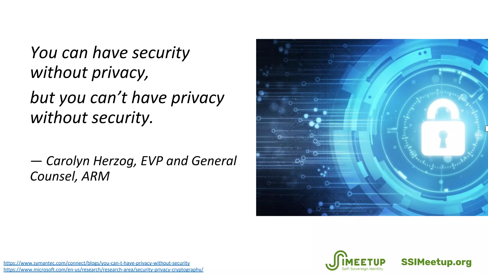 https://www.symantec.com/connect/blogs/you-can-t-have-privacy-without-security
https://www.microsoft.com/en-us/research/research-area/security-privacy-cryptography/
You can have security
without privacy,
but you can’t have privacy
without security.
— Carolyn Herzog, EVP and General
Counsel, ARM
SSIMeetup.org
 