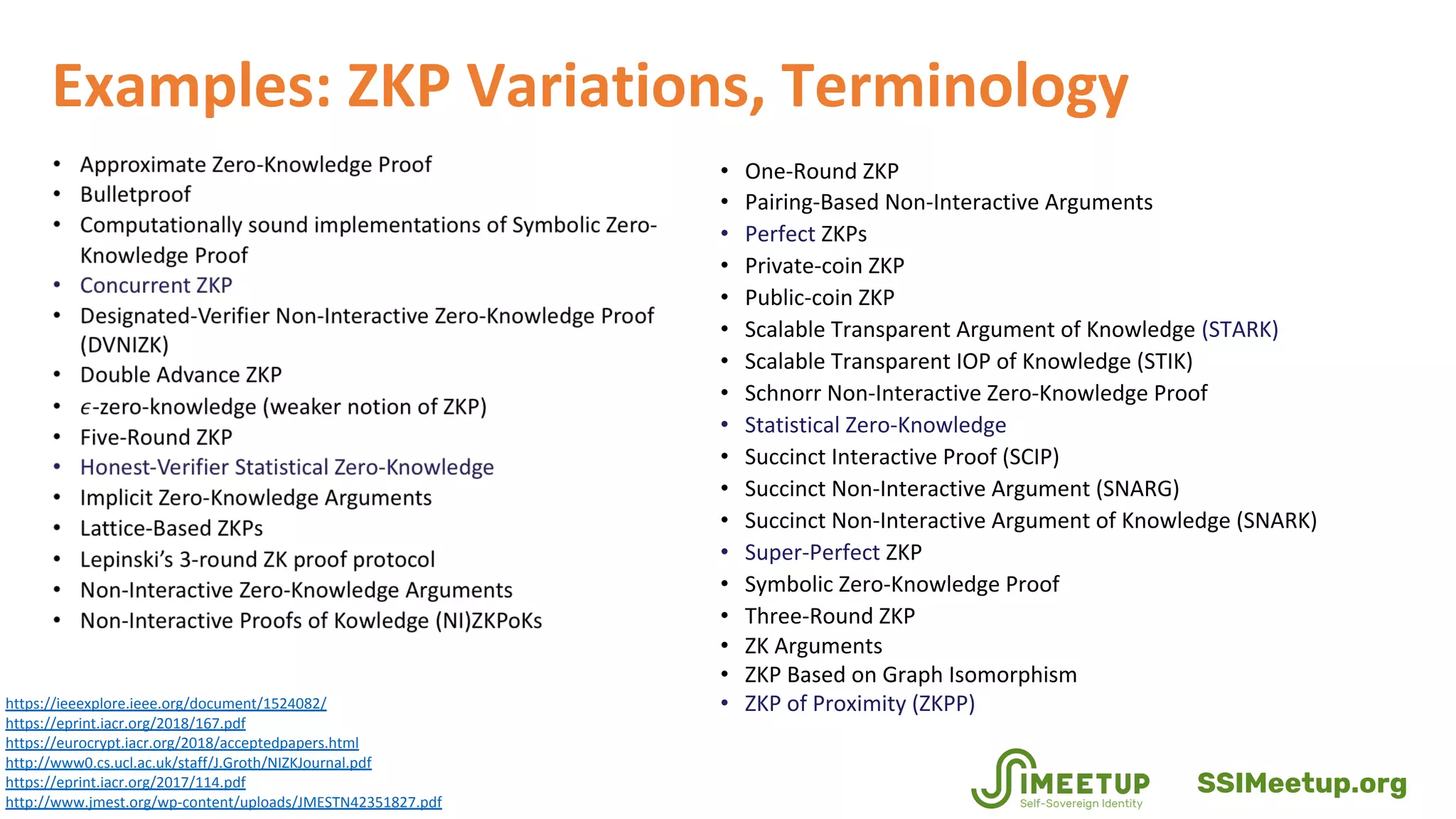 • One-Round ZKP
• Pairing-Based Non-Interactive Arguments
• Perfect ZKPs
• Private-coin ZKP
• Public-coin ZKP
• Scalable Transparent Argument of Knowledge (STARK)
• Scalable Transparent IOP of Knowledge (STIK)
• Schnorr Non-Interactive Zero-Knowledge Proof
• Statistical Zero-Knowledge
• Succinct Interactive Proof (SCIP)
• Succinct Non-Interactive Argument (SNARG)
• Succinct Non-Interactive Argument of Knowledge (SNARK)
• Super-Perfect ZKP
• Symbolic Zero-Knowledge Proof
• Three-Round ZKP
• ZK Arguments
• ZKP Based on Graph Isomorphism
• ZKP of Proximity (ZKPP)https://ieeexplore.ieee.org/document/1524082/
https://eprint.iacr.org/2018/167.pdf
https://eurocrypt.iacr.org/2018/acceptedpapers.html
http://www0.cs.ucl.ac.uk/staff/J.Groth/NIZKJournal.pdf
https://eprint.iacr.org/2017/114.pdf
http://www.jmest.org/wp-content/uploads/JMESTN42351827.pdf
Examples: ZKP Variations, Terminology
SSIMeetup.org
 