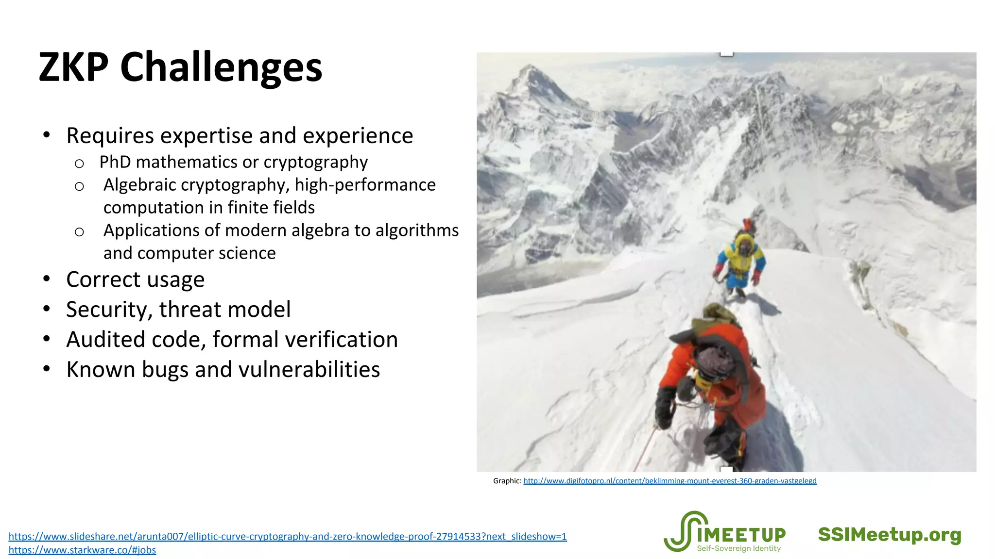 ZKP Challenges
https://www.slideshare.net/arunta007/elliptic-curve-cryptography-and-zero-knowledge-proof-27914533?next_slideshow=1
https://www.starkware.co/#jobs
• Requires expertise and experience
o PhD mathematics or cryptography
o Algebraic cryptography, high-performance
computation in finite fields
o Applications of modern algebra to algorithms
and computer science
• Correct usage
• Security, threat model
• Audited code, formal verification
• Known bugs and vulnerabilities
Graphic: http://www.digifotopro.nl/content/beklimming-mount-everest-360-graden-vastgelegd
SSIMeetup.org
 