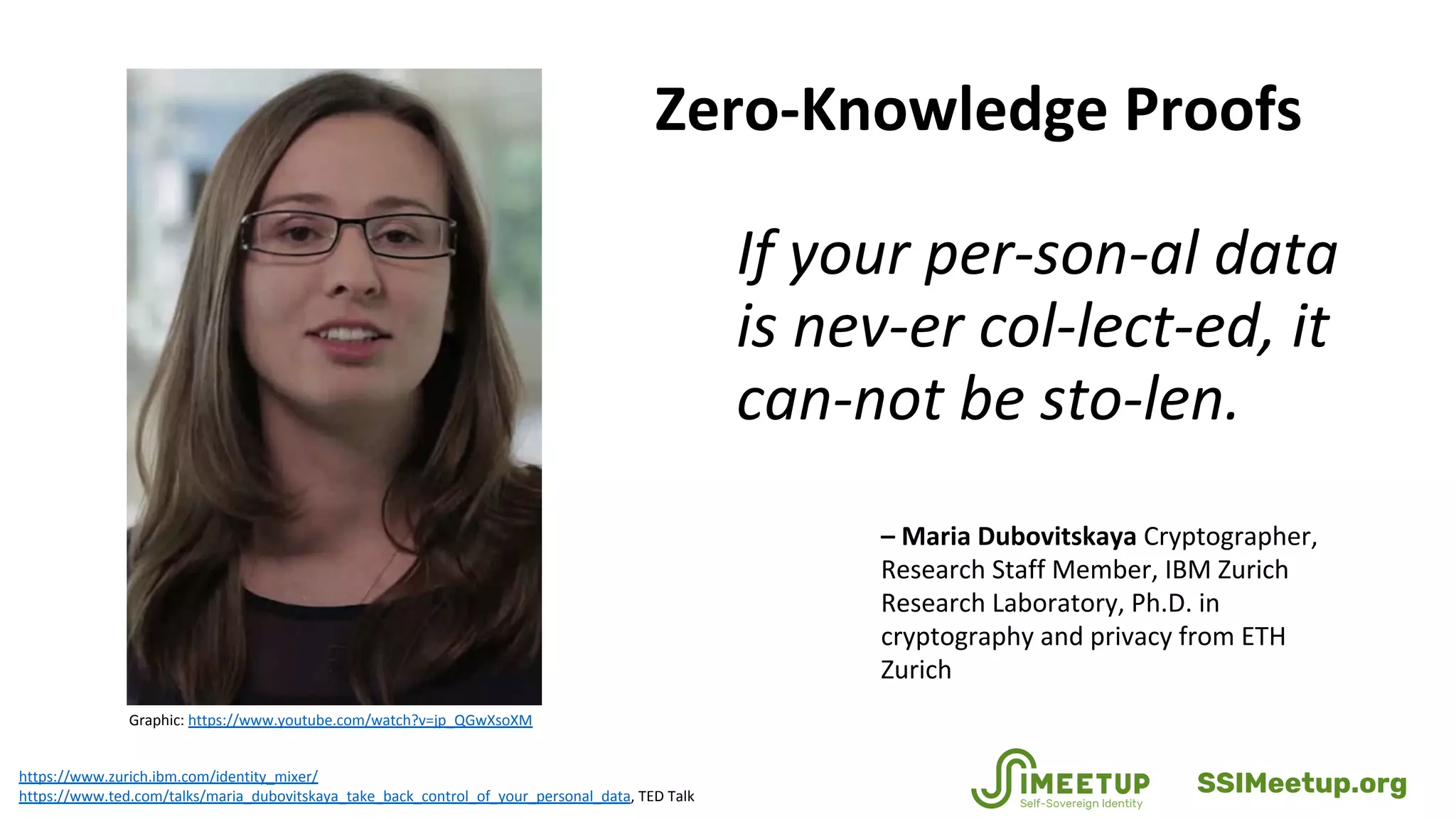 Zero-Knowledge Proofs
If your per-son-al data
is nev-er col-lect-ed, it
can-not be sto-len.
https://www.zurich.ibm.com/identity_mixer/
https://www.ted.com/talks/maria_dubovitskaya_take_back_control_of_your_personal_data, TED Talk
– Maria Dubovitskaya Cryptographer,
Research Staff Member, IBM Zurich
Research Laboratory, Ph.D. in
cryptography and privacy from ETH
Zurich
Graphic: https://www.youtube.com/watch?v=jp_QGwXsoXM
SSIMeetup.org
 