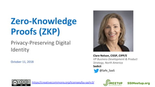 Zero-Knowledge
Proofs (ZKP)
Privacy-Preserving Digital
Identity
October 11, 2018
Clare Nelson, CISSP, CIPP/E
VP Business Development & Product
Strategy, North America
Sedicii
@Safe_SaaS
SSIMeetup.orghttps://creativecommons.org/licenses/by-sa/4.0/
 