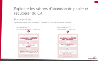 Exploiter les raisons d’abandon de panier et
récupérer du CA
www.myfeelback.com
Exemple d’action n°2
Client hésitant > Coupon 5%
Bonne pratique
Déclencher des actions marketing ciblées en fonction de la réponse collectée.
Exemple d’action n°1
Frais de port trop élevés > Coupon 10%
 