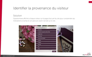 Identiﬁer la provenance du visiteur
www.myfeelback.com
Solution
Questionnaire aﬃché à chaque visiteur sur la page d’accueil du site pour comprendre ses
motivations à l’achat et son parcours avant l’arrivée sur le site.
 