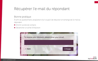 Récupérer l’e-mail du répondant
www.myfeelback.com
Bonne pratique
À la ﬁn du questionnaire, proposition d’un coupon de réduction en échange de l’e-mail du
répondant.
Enrichir sa liste de contacts
Déclencher un achat d’impulsion
 