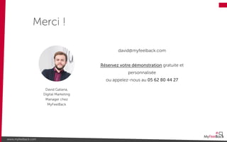 david@myfeelback.com
Réservez votre démonstration gratuite et
personnalisée
ou appelez-nous au 05 62 80 44 27
Merci !
www.myfeelback.com
David Galiana,
Digital Marketing
Manager chez
MyFeelBack
 