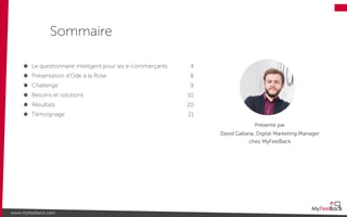 Le questionnaire intelligent pour les e-commerçants
Présentation d’Ode à la Rose
Challenge
Besoins et solutions
Résultats
Témoignage
Sommaire
www.myfeelback.com
4
8
9
10
20
21
Présenté par
David Galiana, Digital Marketing Manager
chez MyFeelBack
 