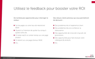 De nombreuses opportunités pour interroger le
visiteur :
Sur les pages où votre taux de rebond est
élevé
Quand il a l’intention de quitter (ou lorsqu’il
quitte) votre site
S’il reste inactif un certain temps sur une page
produit
S’il atterrit sur une page d’erreur (404)
Etc.
Utilisez le feedback pour booster votre ROI
www.myfeelback.com
Des retours clients précieux qui vous permettront
de découvrir :
Des problèmes liés à l’expérience client
Des problèmes liés à la conﬁance, la
réassurance
Des opportunités de cross-sell, d’up-sell, de
promotions
Des opportunités pour faire évoluer votre
catalogue de produits
Etc.
 