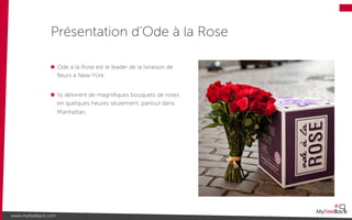Ode à la Rose est le leader de la livraison de
ﬂeurs à New-York.
Ils délivrent de magniﬁques bouquets de roses
en quelques heures seulement, partout dans
Manhattan.
Présentation d’Ode à la Rose
www.myfeelback.com
 