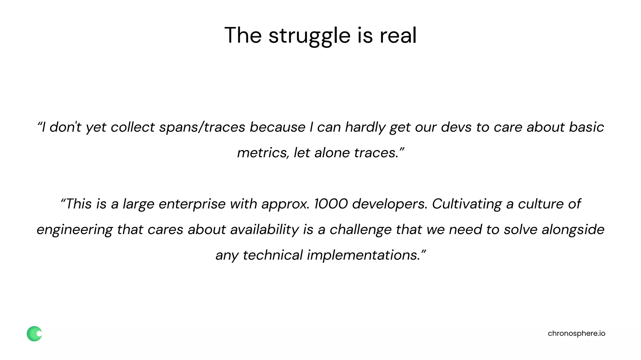 chronosphere.io
The struggle is real
“I don't yet collect spans/traces because I can hardly get our devs to care about basic
metrics, let alone traces.”
“This is a large enterprise with approx. 1000 developers. Cultivating a culture of
engineering that cares about availability is a challenge that we need to solve alongside
any technical implementations.”
 