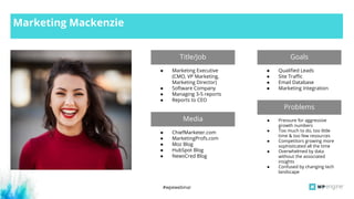 #wpewebinar
Marketing Mackenzie
Title/Job Goals
● Marketing Executive
(CMO, VP Marketing,
Marketing Director)
● Software Company
● Managing 3-5 reports
● Reports to CEO
● Qualified Leads
● Site Traffic
● Email Database
● Marketing Integration
Media
Problems
● ChiefMarketer.com
● MarketingProfs.com
● Moz Blog
● HubSpot Blog
● NewsCred Blog
● Pressure for aggressive
growth numbers
● Too much to do, too little
time & too few resources
● Competitors growing more
sophisticated all the time
● Overwhelmed by data
without the associated
insights
● Confused by changing tech
landscape
 