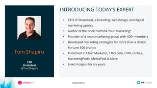 #wpewebinar
CEO
Stratabeat
@TomShapiro
Tom ShapiroINTRODUCING TODAY’S EXPERT
• CEO of Stratabeat, a branding, web design, and digital
marketing agency
• Author of the book “Rethink Your Marketing”
• Founder of a neuromarketing group with 400+ members
• Developed marketing strategies for more than a dozen
Fortune 500 brands
• Published in Chief Marketer, CMO.com, CNN, Forbes,
MarketingProfs, MediaPost & More
• Lived in Japan for six years
CEO
Stratabeat
@TomShapiro
Tom Shapiro
 