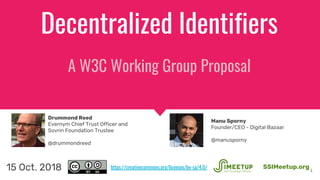 Decentralized Identifiers
A W3C Working Group Proposal
1
SSIMeetup.org15 Oct. 2018
Drummond Reed
Evernym Chief Trust Officer and
Sovrin Foundation Trustee
@drummondreed
https://creativecommons.org/licenses/by-sa/4.0/
Manu Sporny
Founder/CEO - Digital Bazaar
@manusporny
 