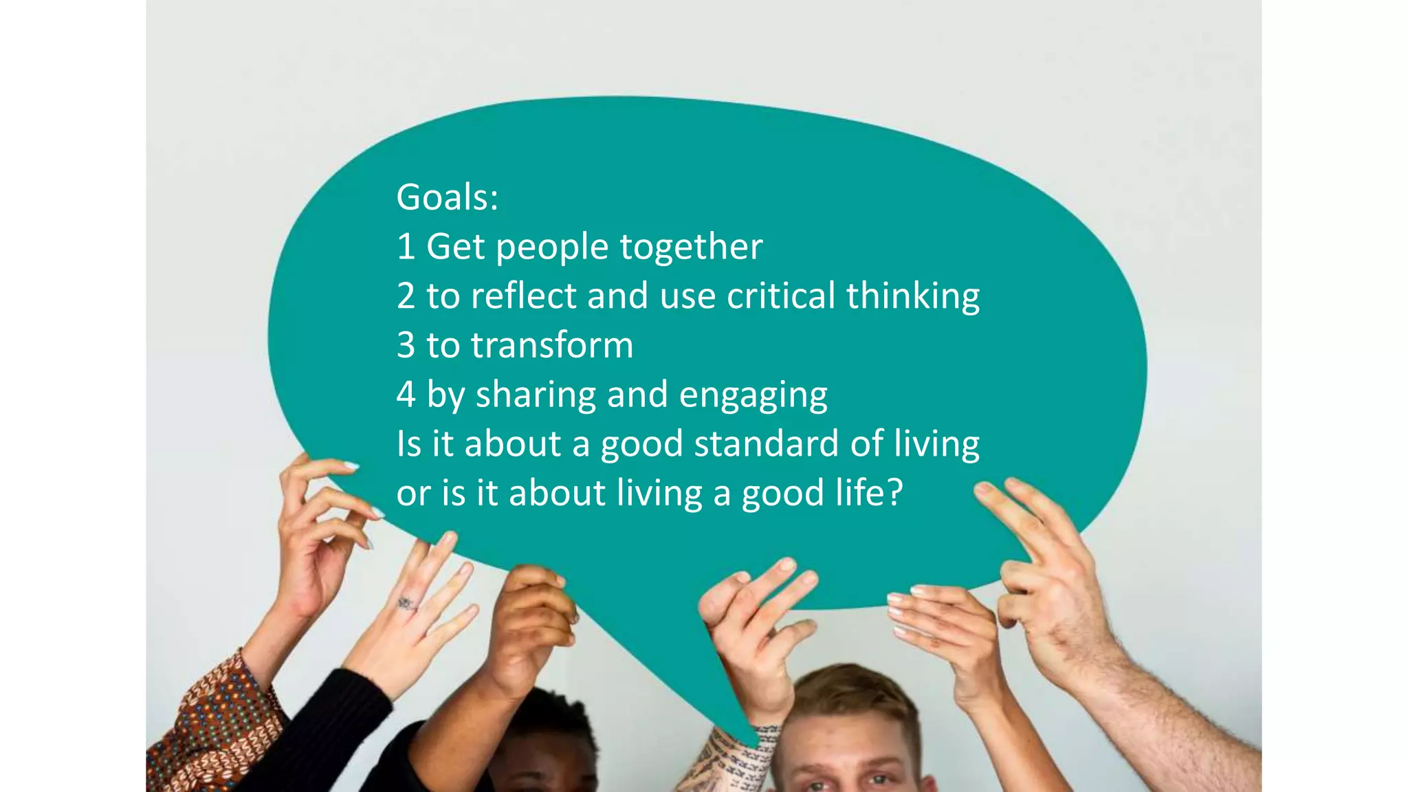 Goals:
1 Get people together
2 to reflect and use critical thinking
3 to transform
4 by sharing and engaging
Is it about a good standard of living
or is it about living a good life?