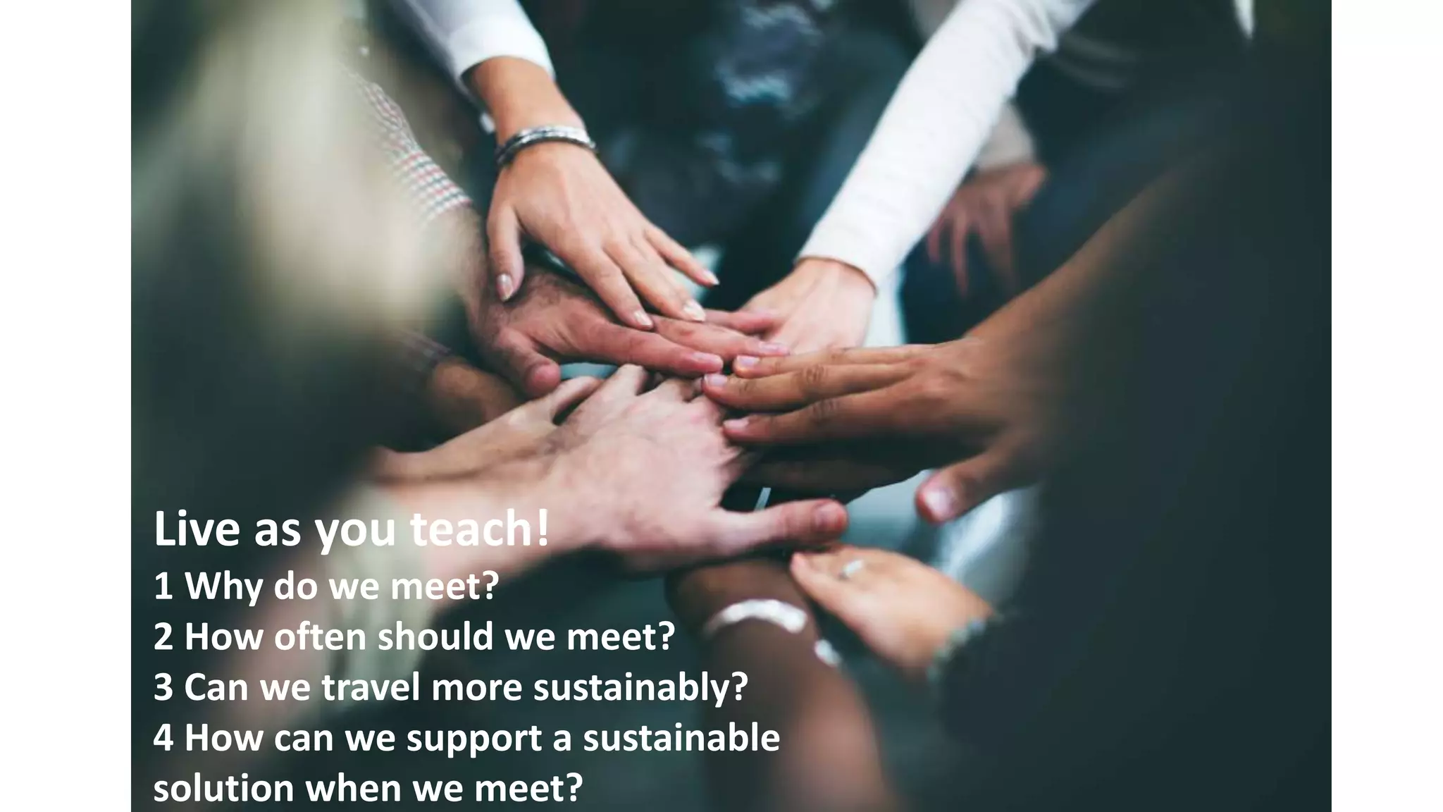 Live as you teach!
1 Why do we meet?
2 How often should we meet?
3 Can we travel more sustainably?
4 How can we support a sustainable
solution when we meet?