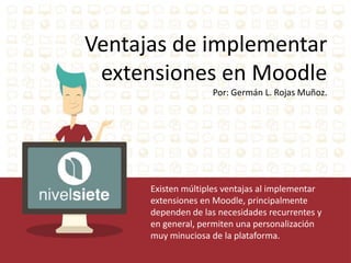 Ventajas de implementar 
extensiones en Moodle 
Por: Germán L. Rojas Muñoz. 
Existen múltiples ventajas al implementar 
extensiones en Moodle, principalmente 
dependen de las necesidades recurrentes y 
en general, permiten una personalización 
muy minuciosa de la plataforma. 
 