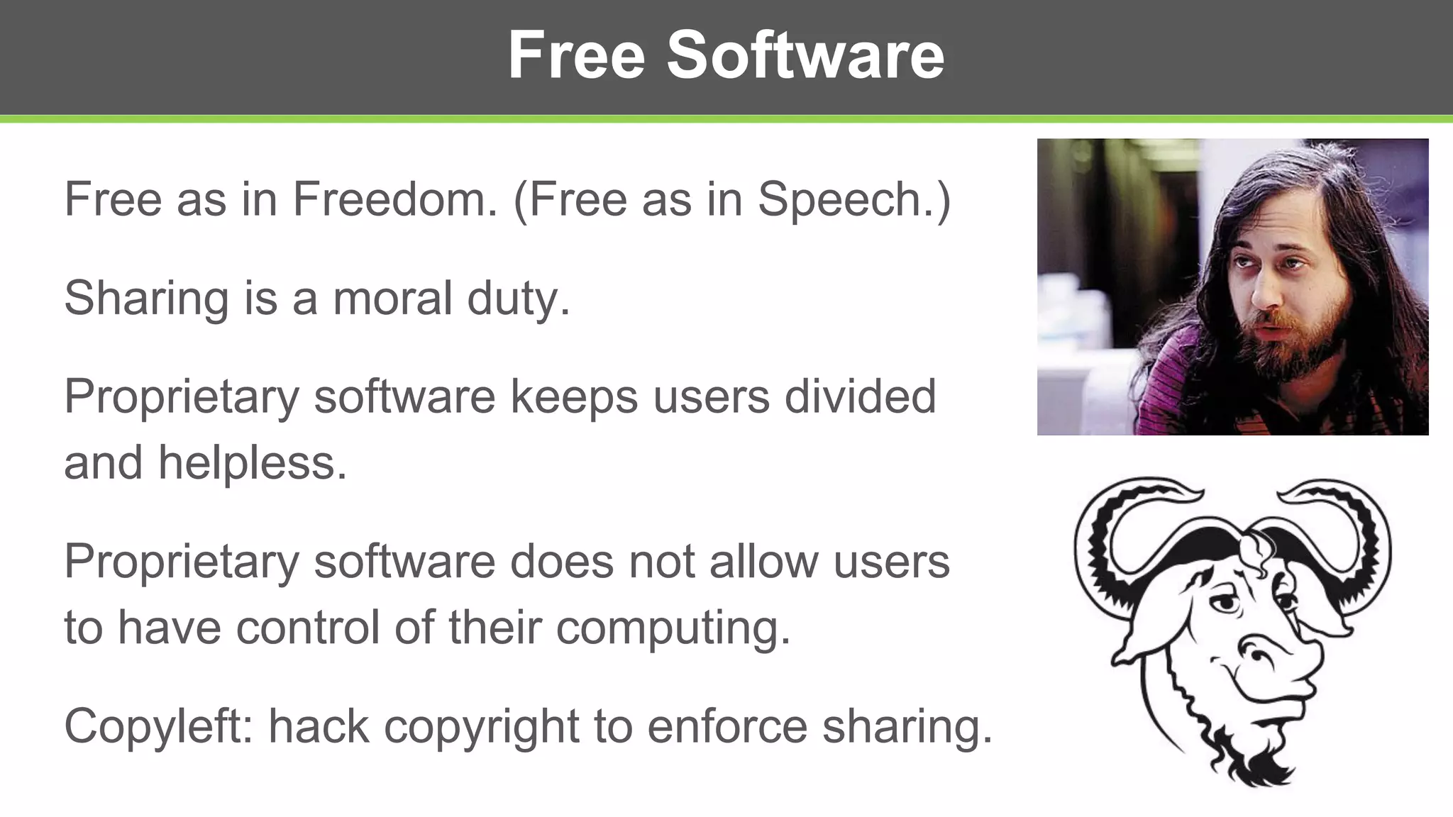 Free Software
Free as in Freedom. (Free as in Speech.)
Sharing is a moral duty.
Proprietary software keeps users divided
and helpless.
Proprietary software does not allow users
to have control of their computing.
Copyleft: hack copyright to enforce sharing.
 