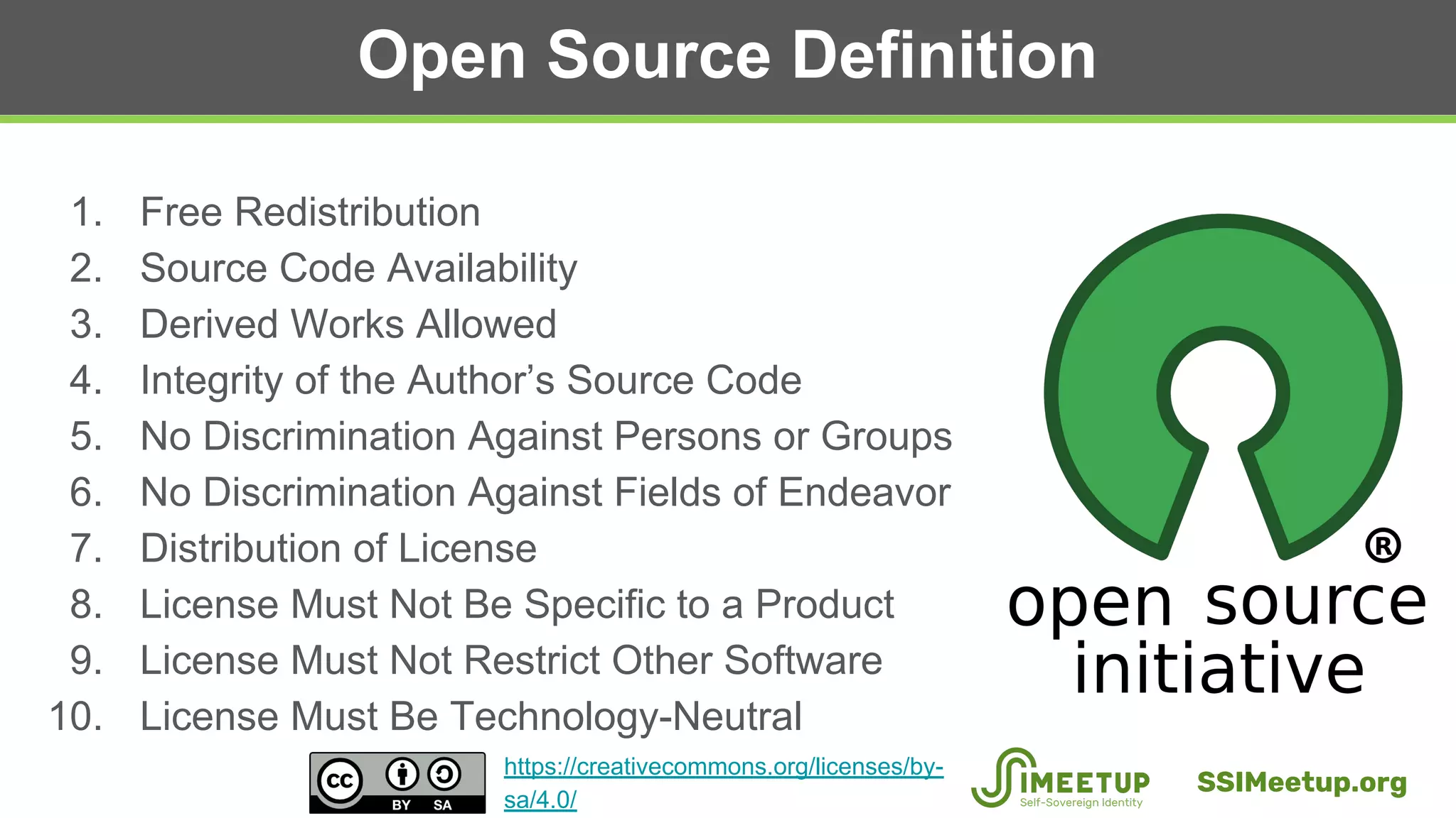 Open Source Definition
1. Free Redistribution
2. Source Code Availability
3. Derived Works Allowed
4. Integrity of the Author’s Source Code
5. No Discrimination Against Persons or Groups
6. No Discrimination Against Fields of Endeavor
7. Distribution of License
8. License Must Not Be Specific to a Product
9. License Must Not Restrict Other Software
10. License Must Be Technology-Neutral
SSIMeetup.org
https://creativecommons.org/licenses/by-
sa/4.0/
 