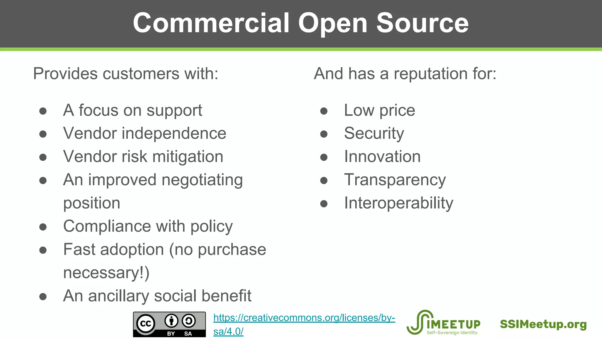 Commercial Open Source
Provides customers with:
● A focus on support
● Vendor independence
● Vendor risk mitigation
● An improved negotiating
position
● Compliance with policy
● Fast adoption (no purchase
necessary!)
● An ancillary social benefit
And has a reputation for:
● Low price
● Security
● Innovation
● Transparency
● Interoperability
SSIMeetup.org
https://creativecommons.org/licenses/by-
sa/4.0/
 