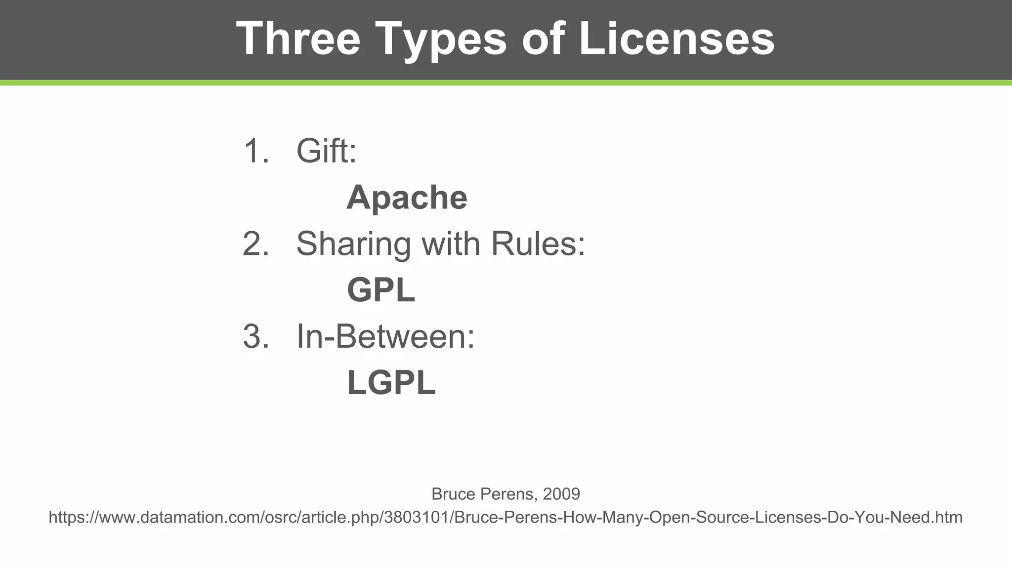 Three Types of Licenses
1. Gift:
Apache
2. Sharing with Rules:
GPL
3. In-Between:
LGPL
Bruce Perens, 2009
https://www.datamation.com/osrc/article.php/3803101/Bruce-Perens-How-Many-Open-Source-Licenses-Do-You-Need.htm
 