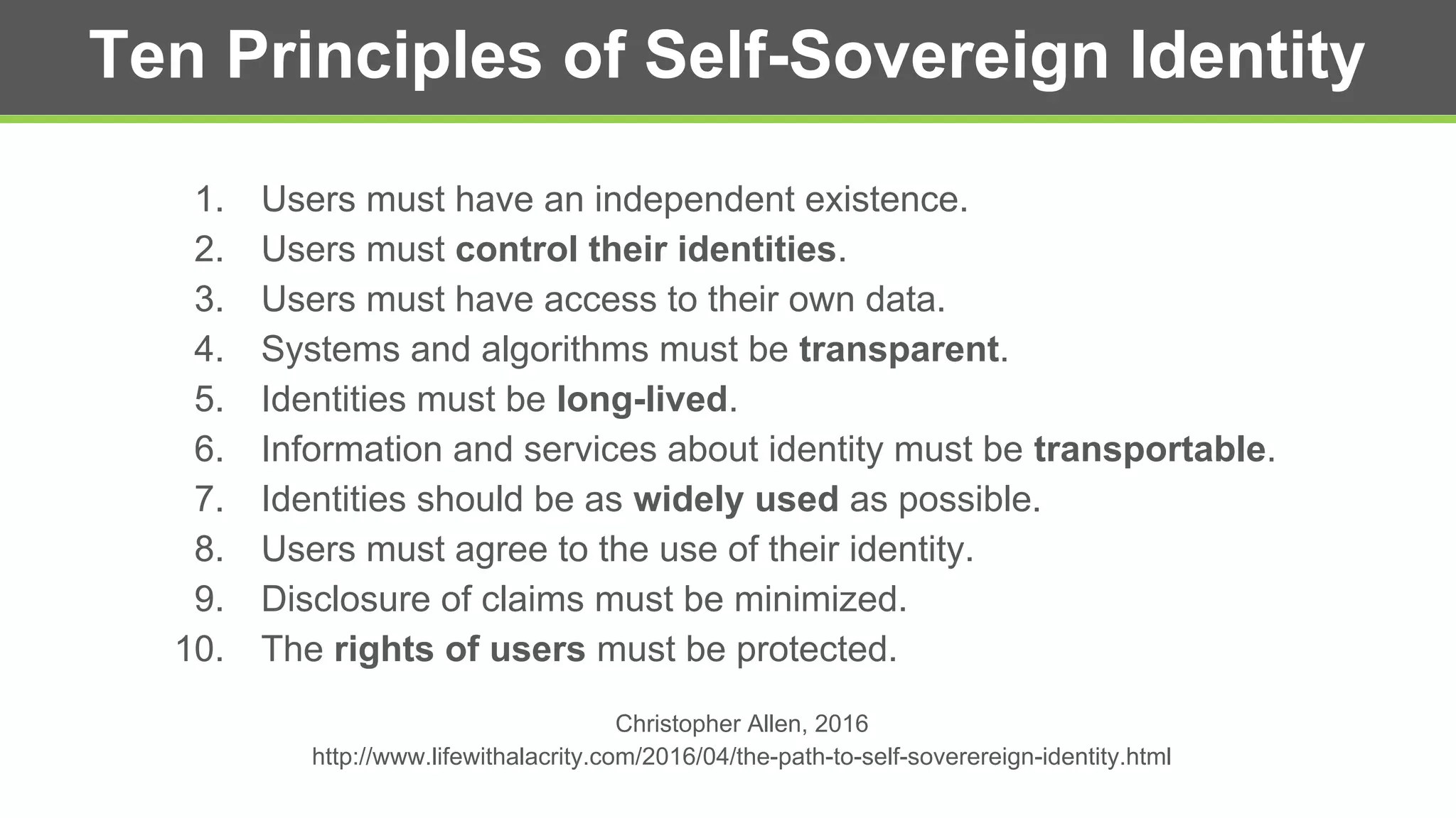 Ten Principles of Self-Sovereign Identity
1. Users must have an independent existence.
2. Users must control their identities.
3. Users must have access to their own data.
4. Systems and algorithms must be transparent.
5. Identities must be long-lived.
6. Information and services about identity must be transportable.
7. Identities should be as widely used as possible.
8. Users must agree to the use of their identity.
9. Disclosure of claims must be minimized.
10. The rights of users must be protected.
Christopher Allen, 2016
http://www.lifewithalacrity.com/2016/04/the-path-to-self-soverereign-identity.html
 