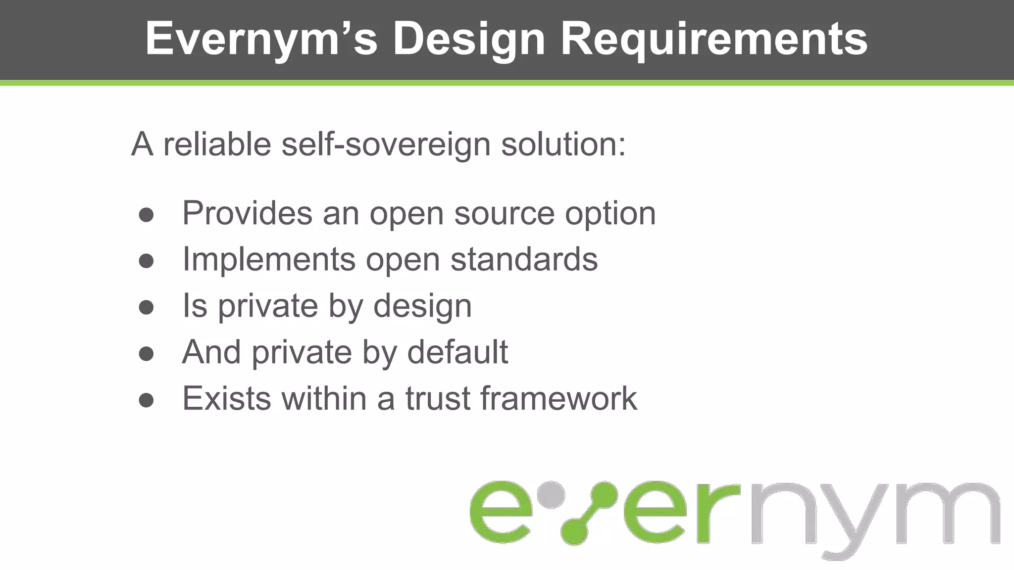 Evernym’s Design Requirements
A reliable self-sovereign solution:
● Provides an open source option
● Implements open standards
● Is private by design
● And private by default
● Exists within a trust framework
 