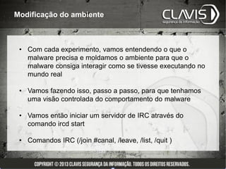 Modificação do ambiente



 • Com cada experimento, vamos entendendo o que o
   malware precisa e moldamos o ambiente para que o
   malware consiga interagir como se tivesse executando no
   mundo real

 • Vamos fazendo isso, passo a passo, para que tenhamos
   uma visão controlada do comportamento do malware

 • Vamos então iniciar um servidor de IRC através do
   comando ircd start

 • Comandos IRC (/join #canal, /leave, /list, /quit )
 