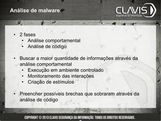 Análise de malware



 • 2 fases
    • Análise comportamental
    • Análise de código

 • Buscar a maior quantidade de informações através da
   análise comportamental
    • Execução em ambiente controlado
    • Monitoramento das interações
    • Criação de estímulos

 • Preencher possíveis brechas que sobraram através da
   análise de código
 