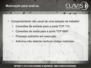 Motivação para análise




 • Comportamento não usual de uma estação de trabalho
    • Conexões de entrada para a porta TCP 113
    • Conexões de saída para a porta TCP 6667
    • Processo estranho em execução
    • Antivírus não detecta nenhum código malicioso
 