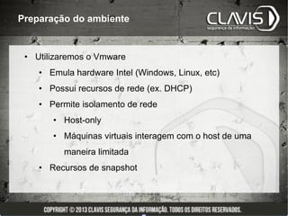 Preparação do ambiente


 • Utilizaremos o Vmware
    • Emula hardware Intel (Windows, Linux, etc)
    • Possui recursos de rede (ex. DHCP)
    • Permite isolamento de rede
       • Host-only
       • Máquinas virtuais interagem com o host de uma
          maneira limitada
    • Recursos de snapshot
 