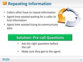 3
    Repeating Information
• Callers often have to repeat information
• Agent time wasted waiting for a caller to
  find information
• Agent time wasted trying to communicate
  data


          Solution: Pre-call Questions
          •   Ask the right questions before
              the call
          •   Make sure they get to the agent

                                                12
 