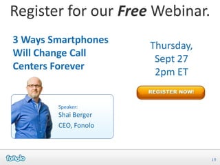 Register for our Free Webinar.
3 Ways Smartphones
                      Thursday,
Will Change Call
                       Sept 27
Centers Forever
                       2pm ET


        Speaker:
        Shai Berger
        CEO, Fonolo



                                  19
 