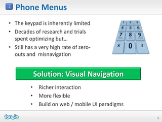 1
    Phone Menus
• The keypad is inherently limited
• Decades of research and trials
  spent optimizing but…
• Still has a very high rate of zero-
  outs and misnavigation


             Solution: Visual Navigation
         •    Richer interaction
         •    More flexible
         •    Build on web / mobile UI paradigms

                                                   9
 