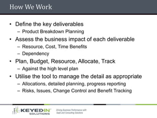 How We Work

• Define the key deliverables
   – Product Breakdown Planning
• Assess the business impact of each deliverable
   – Resource, Cost, Time Benefits
   – Dependency
• Plan, Budget, Resource, Allocate, Track
   – Against the high level plan
• Utilise the tool to manage the detail as appropriate
   – Allocations, detailed planning, progress reporting
   – Risks, Issues, Change Control and Benefit Tracking
 