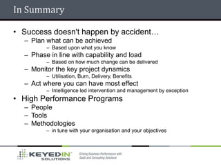 In Summary

• Success doesn't happen by accident…
  – Plan what can be achieved
         – Based upon what you know
  – Phase in line with capability and load
         – Based on how much change can be delivered
  – Monitor the key project dynamics
         – Utilisation, Burn, Delivery, Benefits
  – Act where you can have most effect
         – Intelligence led intervention and management by exception
• High Performance Programs
  – People
  – Tools
  – Methodologies
         – in tune with your organisation and your objectives
 