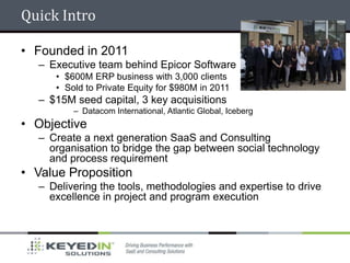 Quick Intro

• Founded in 2011
  – Executive team behind Epicor Software
     • $600M ERP business with 3,000 clients
     • Sold to Private Equity for $980M in 2011
  – $15M seed capital, 3 key acquisitions
         – Datacom International, Atlantic Global, Iceberg
• Objective
  – Create a next generation SaaS and Consulting
    organisation to bridge the gap between social technology
    and process requirement
• Value Proposition
  – Delivering the tools, methodologies and expertise to drive
    excellence in project and program execution
 