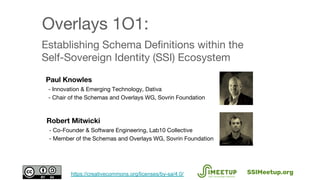 Establishing Schema Definitions within the
Self-Sovereign Identity (SSI) Ecosystem
Paul Knowles
- Innovation & Emerging Technology, Dativa
- Chair of the Schemas and Overlays WG, Sovrin Foundation
Overlays 1O1:
SSIMeetup.orghttps://creativecommons.org/licenses/by-sa/4.0/
Robert Mitwicki
- Co-Founder & Software Engineering, Lab10 Collective
- Member of the Schemas and Overlays WG, Sovrin Foundation
 