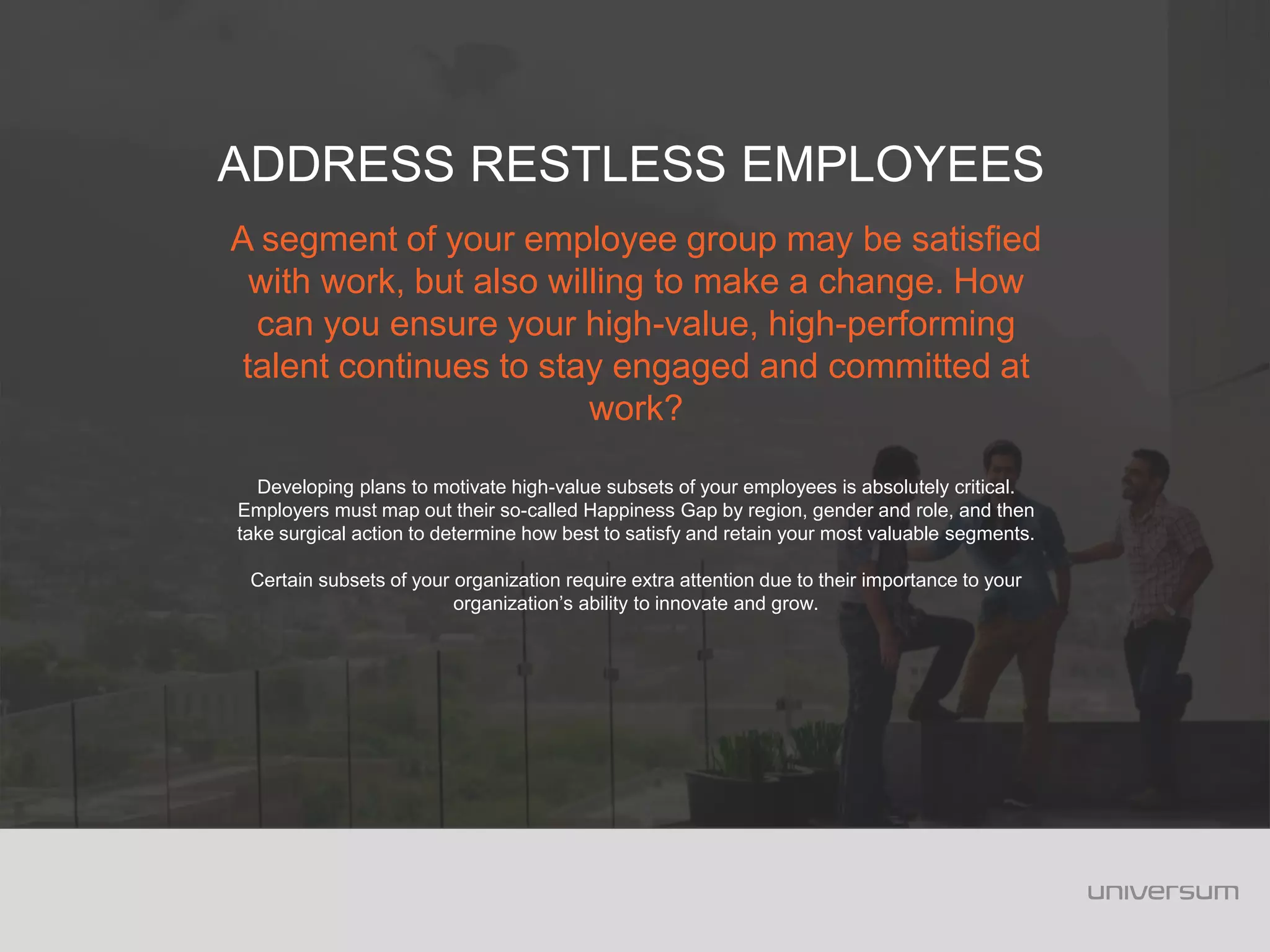 A segment of your employee group may be satisfied
with work, but also willing to make a change. How
can you ensure your high-value, high-performing
talent continues to stay engaged and committed at
work?
Developing plans to motivate high-value subsets of your employees is absolutely critical.
Employers must map out their so-called Happiness Gap by region, gender and role, and then
take surgical action to determine how best to satisfy and retain your most valuable segments.
Certain subsets of your organization require extra attention due to their importance to your
organization’s ability to innovate and grow.
ADDRESS RESTLESS EMPLOYEES
 