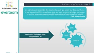 Qu’e st ce qu’une a rchive ?
Mai 2017 12
Les archives sont l'ensemble des documents, quels que soient leur date, leur forme
et leur support matériel, produits ou reçus par toute personne physique ou morale,
et par tout service ou organisme public ou privé dans l'exercice de leur activité
Code du patrimoine
SUPPORT
FORME
DATE
La notion d’archive est donc
indépendante de
 