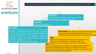 L e s n o r m e s , d e s o u t i l s p o u r a c c o m p a g n e r l a m i s e e n œ u v r e d ’ u n S A E
16
Iso 15489
Iso 23081
Iso 26122
NFZ42-013
OAIS
NFZ42-020
ISO 15489
La norme recommande de se préoccuper de savoir quels
documents on doit produire (avant de les archiver), sous quelle
forme et avec quelles données, pour quels besoins d’information.
Il faut ensuite analyser les risques, prendre en compte les
contraintes légales mais aussi matérielles, étudier les
améliorations possibles. Enfin, il faut organiser le contrôle et
l’audit des procédures mises en œuvre
Cette norme a été mise en musique avec le Moreq
ISO 23081
Norme sur les métadonnées
ISO 26122
Norme détaillant l’analyse des processus pour mettre en
exergue les documents relatifs à une activité
NFZ 42-013
Cette norme détaille les mesures techniques et organisationnelles à mettre en
œuvre pour l'enregistrement, le stockage et la restitution de documents
électroniques afin d'en assurer la conservation et l'intégrité. (archivage probant)
Base de la norme internationale ISO 14641-1
OAIS
Cette norme détaille les fonctionnalités attendues pour gérer sur le
long terme les « objets archives ». Comment les verser, les
administrer, assurer la pérennité et comment les communiquer
NFZ 42-020 Norme relative aux spéciﬁcations fonctionnelles d’u
composant coffre-fort numérique (CCFN) pour garantir à la
conservation et l’intégrité d’informations numériques dans le temp
Mai 2017
 